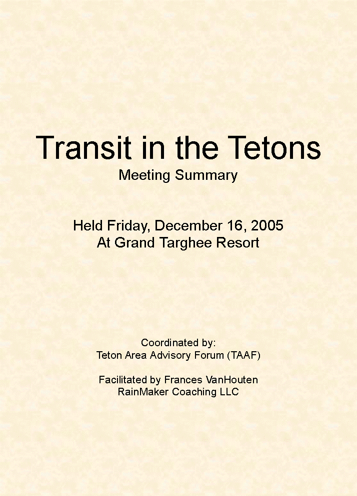 Text Box: Transit in the TetonsMeeting SummaryHeld Friday, December 16, 2005At Grand Targhee ResortCoordinated by:Teton Area Advisory Forum (TAAF)Facilitated by Frances VanHoutenRainMaker Coaching LLC